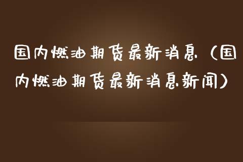 国内燃油期货最新消息（国内燃油期货最新消息新闻）_https://www.boyangwujin.com_期货直播间_第1张