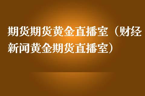 期货期货黄金直播室（财经新闻黄金期货直播室）