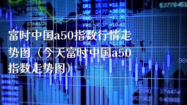 富时中国a50指数行情走势图（今天富时中国a50指数走势图）