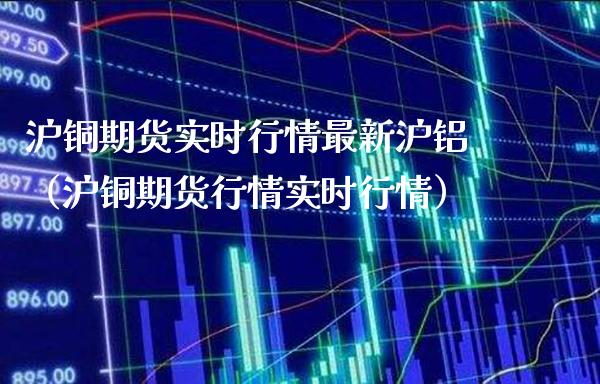 沪铜期货实时行情最新沪铝（沪铜期货行情实时行情）