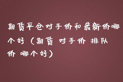 期货平仓对手价和最新价哪个好（期货 对手价 排队价 哪个好）