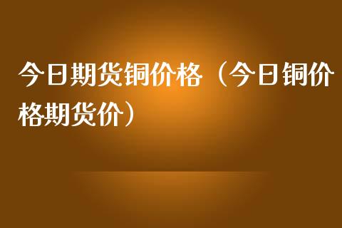 今日期货铜价格（今日铜价格期货价）