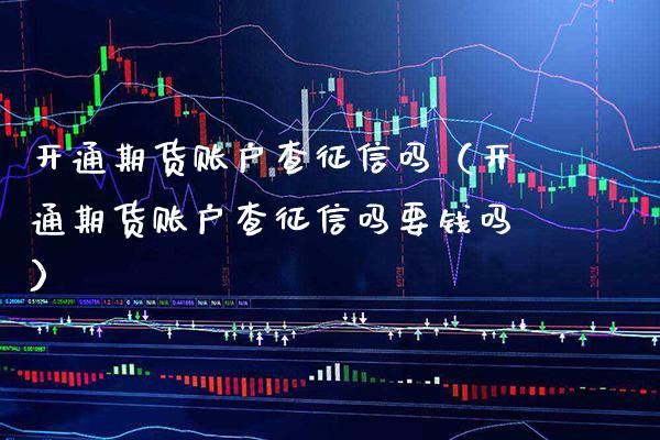 开通期货账户查征信吗（开通期货账户查征信吗要钱吗）