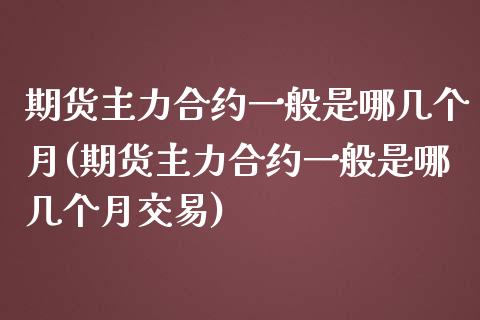 期货主力合约一般是哪几个月(期货主力合约一般是哪几个月交易)