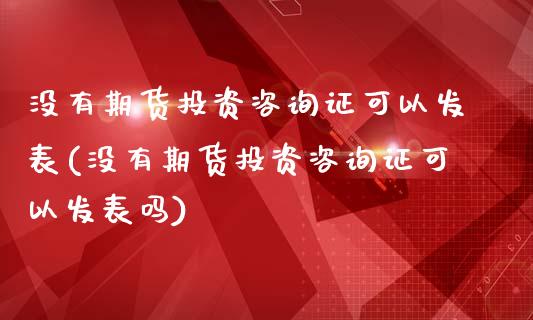 没有期货投资咨询证可以发表(没有期货投资咨询证可以发表吗)