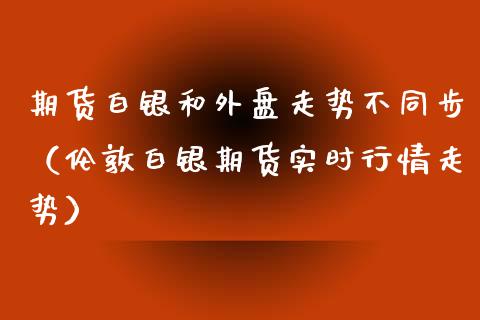 期货白银和外盘走势不同步（伦敦白银期货实时行情走势）_https://www.boyangwujin.com_期货直播间_第1张