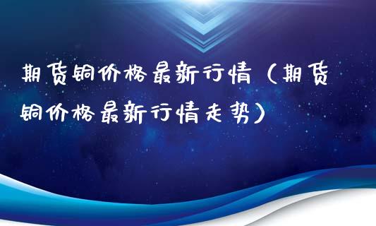 期货铜价格最新行情（期货铜价格最新行情走势）