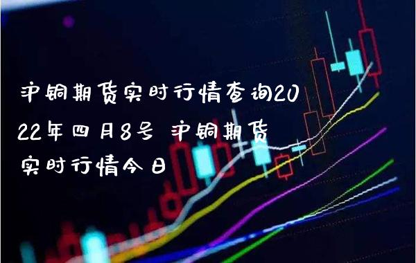 沪铜期货实时行情查询2022年四月8号 沪铜期货实时行情今日