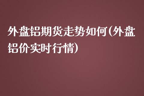 外盘铝期货走势如何(外盘铝价实时行情)_https://www.boyangwujin.com_期货直播间_第1张