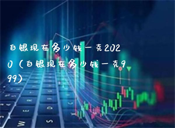 白银现在多少钱一克2020（白银现在多少钱一克999）