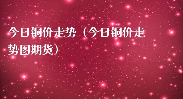 今日铜价走势（今日铜价走势图期货）