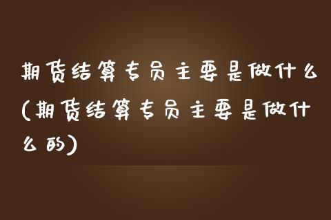 期货结算专员主要是做什么(期货结算专员主要是做什么的)