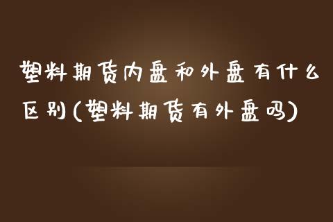 塑料期货内盘和外盘有什么区别(塑料期货有外盘吗)_https://www.boyangwujin.com_道指期货_第1张