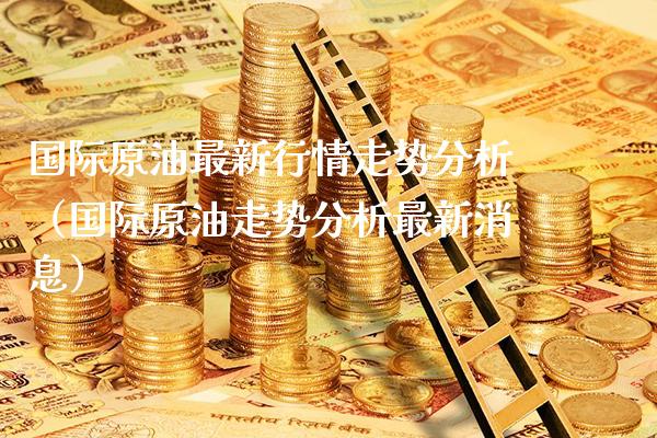 国际原油最新行情走势分析（国际原油走势分析最新消息）