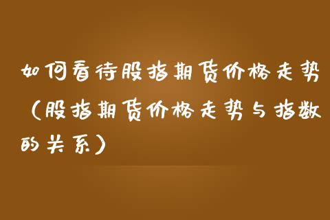 如何看待股指期货价格走势（股指期货价格走势与指数的关系）_https://www.boyangwujin.com_期货直播间_第1张