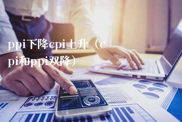 ppi下降cpi上升（cpi和ppi双降）_https://www.boyangwujin.com_期货直播间_第1张