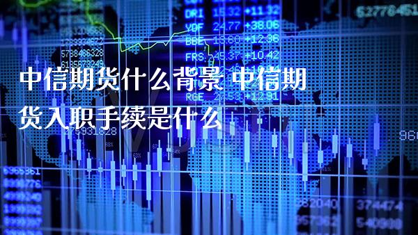 中信期货什么背景 中信期货入职手续是什么