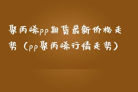 聚丙烯pp期货最新价格走势（pp聚丙烯行情走势）