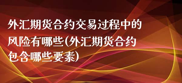 外汇期货合约交易过程中的风险有哪些(外汇期货合约包含哪些要素)