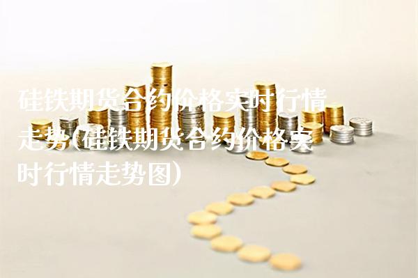 硅铁期货合约价格实时行情走势(硅铁期货合约价格实时行情走势图)