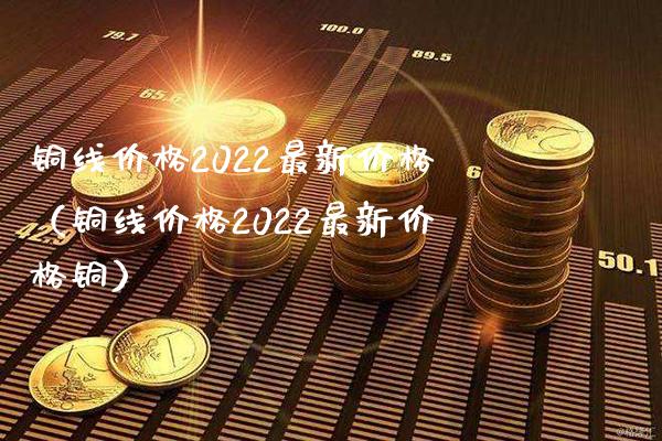 铜线价格2022最新价格（铜线价格2022最新价格铜）