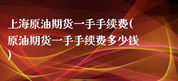 上海原油期货一手手续费(原油期货一手手续费多少钱)