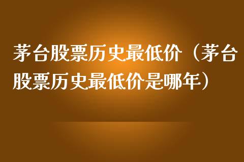 茅台股票历史最低价（茅台股票历史最低价是哪年）