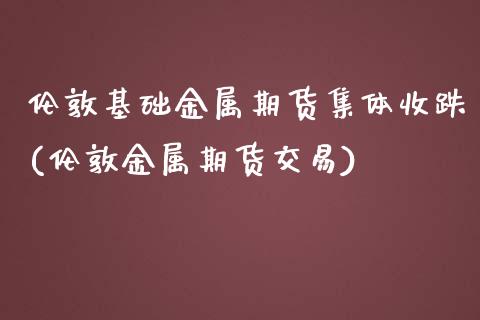 伦敦基础金属期货集体收跌(伦敦金属期货交易)