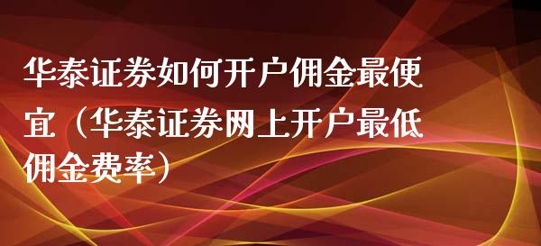 华泰证券如何开户佣金最便宜（华泰证券网上开户最低佣金费率）