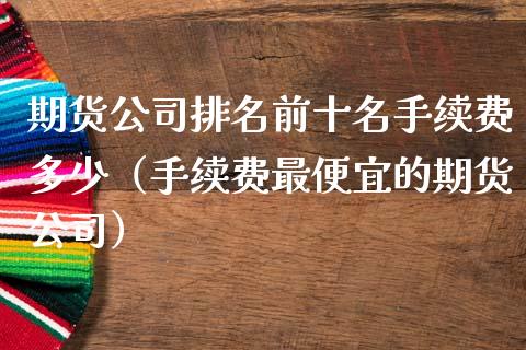 期货公司排名前十名手续费多少（手续费最便宜的期货公司）