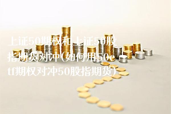 上证50期权和上证50股指期货对冲(如何用50etf期权对冲50股指期货)_https://www.boyangwujin.com_期货直播间_第1张