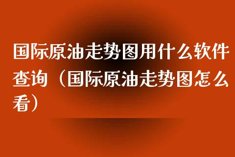 国际原油走势图用什么软件查询（国际原油走势图怎么看）