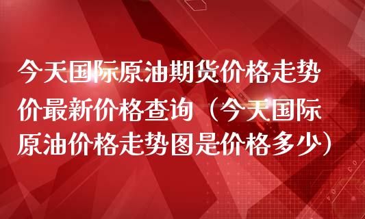 今天国际原油期货价格走势价最新价格查询（今天国际原油价格走势图是价格多少）