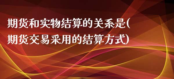 期货和实物结算的关系是(期货交易采用的结算方式)_https://www.boyangwujin.com_期货直播间_第1张