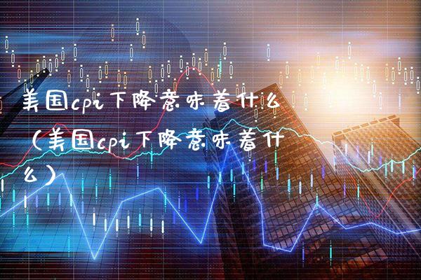 美国cpi下降意味着什么（美国cpi下降意味着什么）