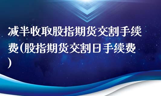 减半收取股指期货交割手续费(股指期货交割日手续费)