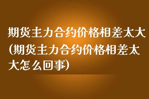 期货主力合约价格相差太大(期货主力合约价格相差太大怎么回事)