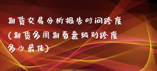 期货交易分析报告时间跨度(期货多周期看盘级别跨度多少最佳)_https://www.boyangwujin.com_黄金直播间_第1张