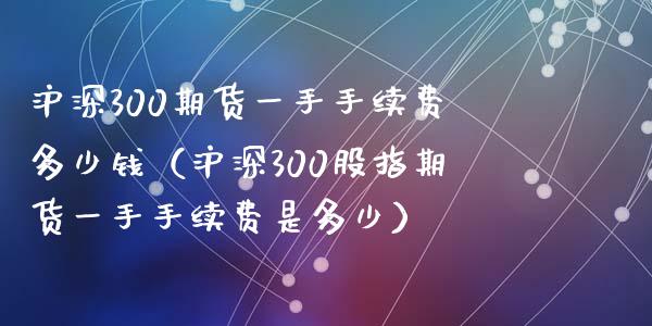 沪深300期货一手手续费多少钱（沪深300股指期货一手手续费是多少）