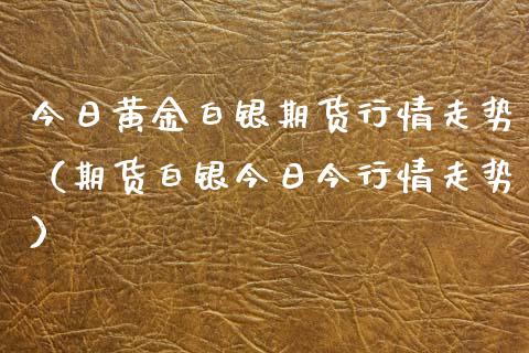 今日黄金白银期货行情走势（期货白银今日今行情走势）_https://www.boyangwujin.com_期货直播间_第1张