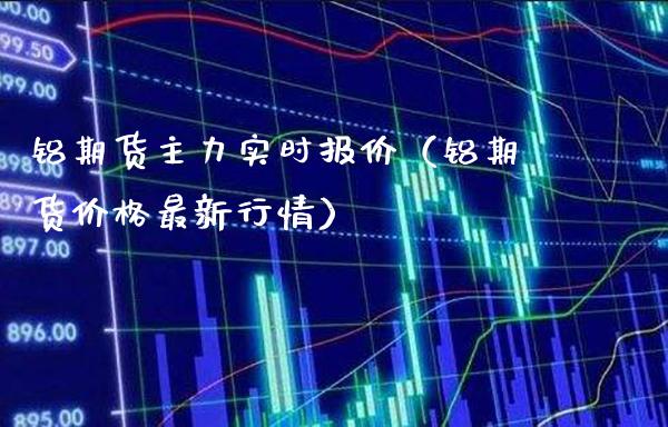 铝期货主力实时报价（铝期货价格最新行情）