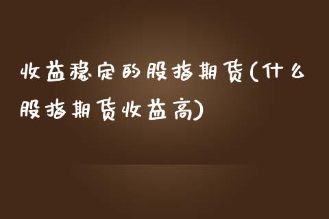 收益稳定的股指期货(什么股指期货收益高)_https://www.boyangwujin.com_期货直播间_第1张