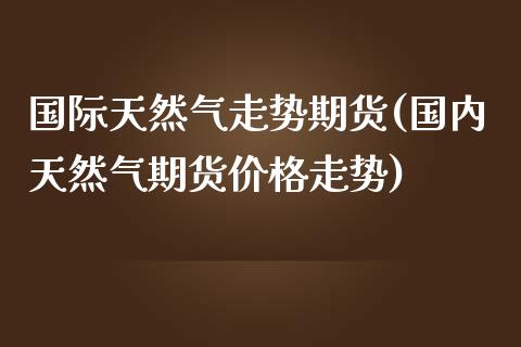 国际天然气走势期货(国内天然气期货价格走势)