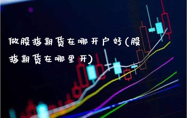 做股指期货在哪开户好(股指期货在哪里开)_https://www.boyangwujin.com_期货直播间_第1张