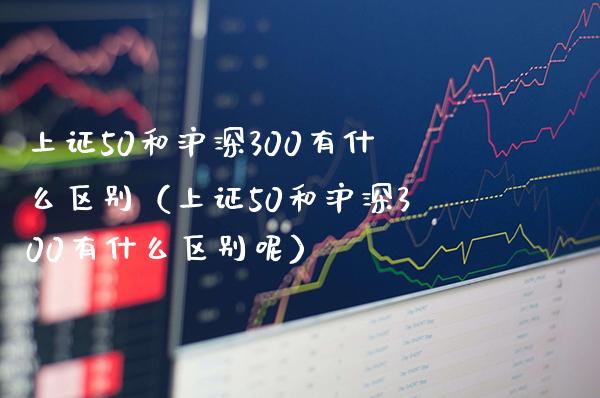 上证50和沪深300有什么区别（上证50和沪深300有什么区别呢）