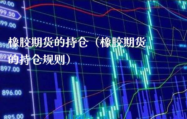 橡胶期货的持仓（橡胶期货的持仓规则）