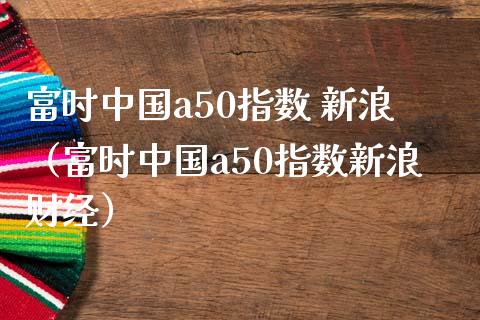 富时中国a50指数 新浪（富时中国a50指数新浪财经）