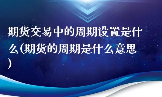 期货交易中的周期设置是什么(期货的周期是什么意思)