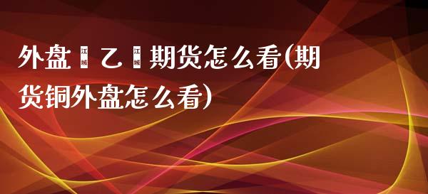 外盘苯乙烯期货怎么看(期货铜外盘怎么看)