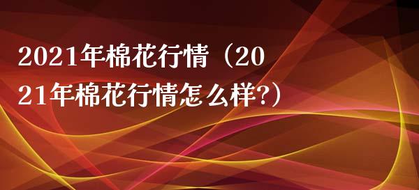 2021年棉花行情（2021年棉花行情怎么样?）_https://www.boyangwujin.com_原油期货_第1张